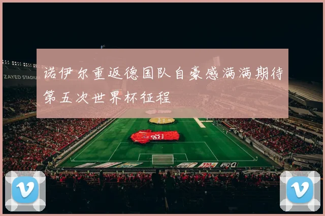 诺伊尔重返德国队自豪感满满期待第五次世界杯征程