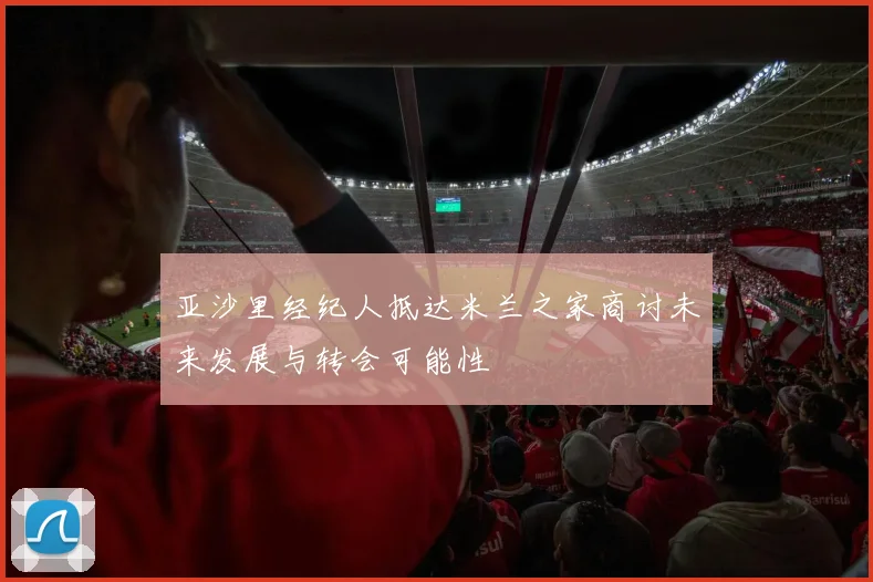 亚沙里经纪人抵达米兰之家商讨未来发展与转会可能性