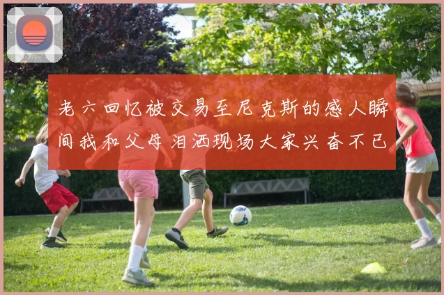 老六回忆被交易至尼克斯的感人瞬间我和父母泪洒现场大家兴奋不已