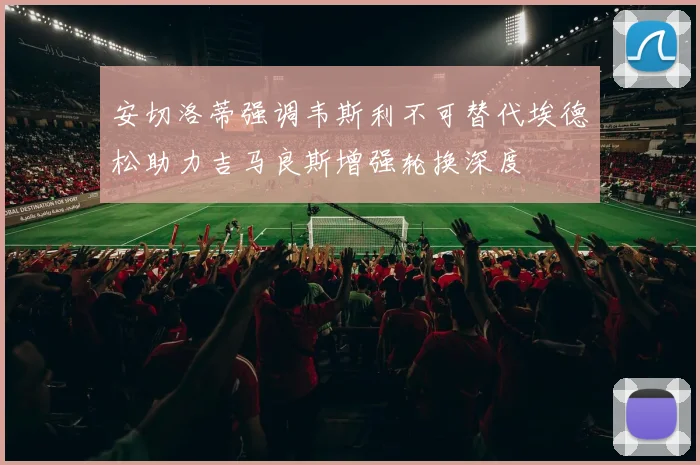 安切洛蒂强调韦斯利不可替代埃德松助力吉马良斯增强轮换深度