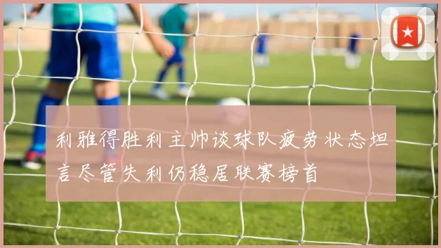 利雅得胜利主帅谈球队疲劳状态坦言尽管失利仍稳居联赛榜首