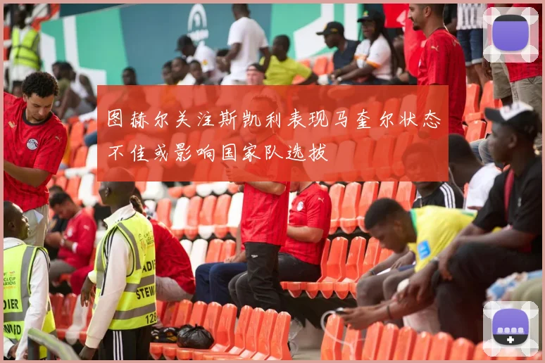 图赫尔关注斯凯利表现马奎尔状态不佳或影响国家队选拔