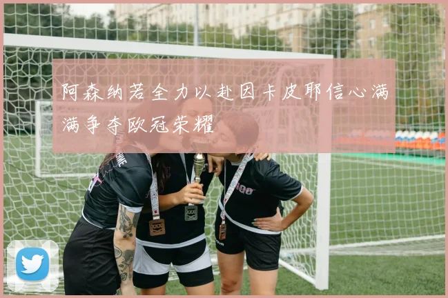 阿森纳若全力以赴因卡皮耶信心满满争夺欧冠荣耀