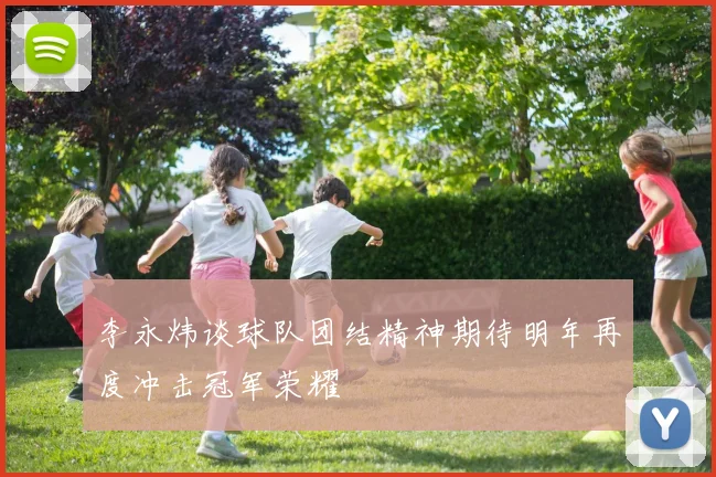 李永炜谈球队团结精神期待明年再度冲击冠军荣耀