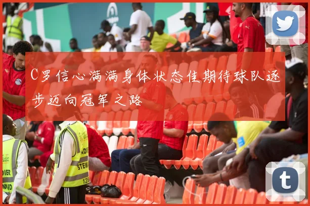 C罗信心满满身体状态佳期待球队逐步迈向冠军之路