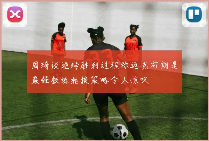 周琦谈逆转胜利过程称迈克布朗是最强教练轮换策略令人惊叹