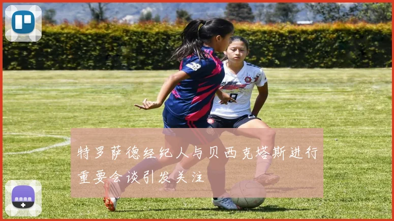 特罗萨德经纪人与贝西克塔斯进行重要会谈引发关注
