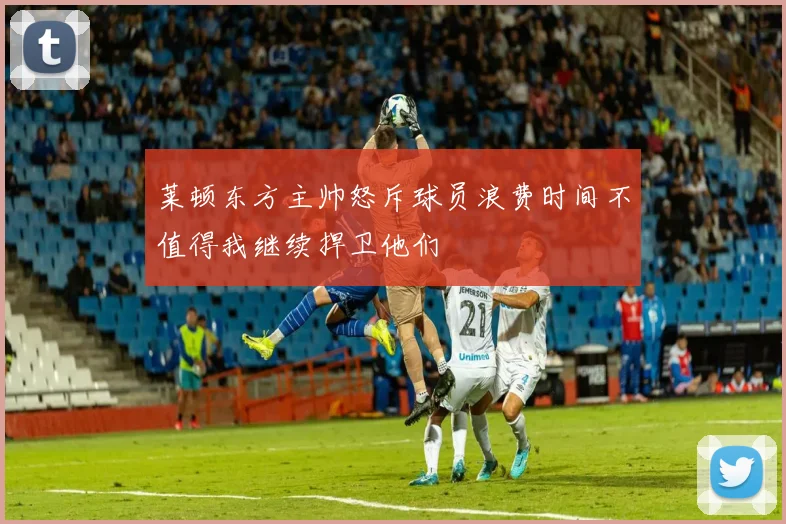 莱顿东方主帅怒斥球员浪费时间不值得我继续捍卫他们