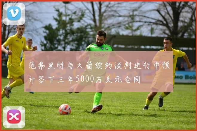 范弗里特与火箭续约谈判进行中预计签下三年5000万美元合同