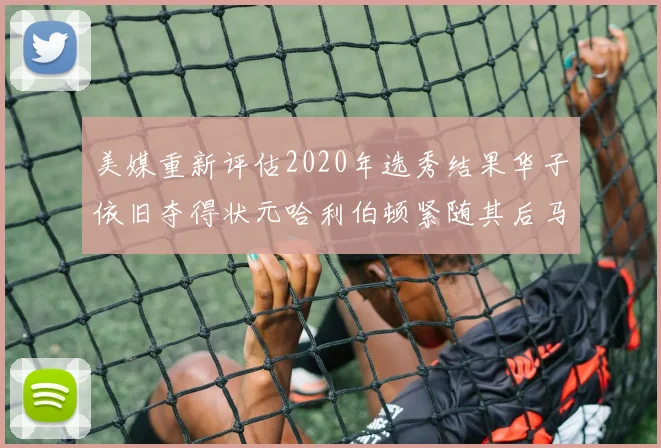美媒重新评估2020年选秀结果华子依旧夺得状元哈利伯顿紧随其后马克西位列探花