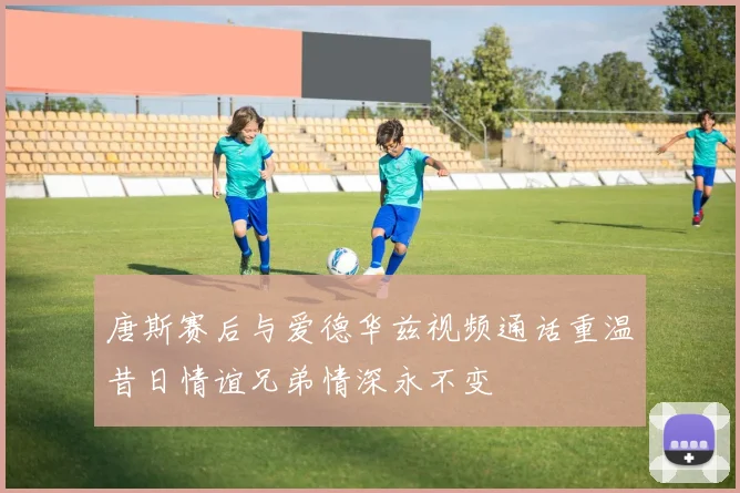 唐斯赛后与爱德华兹视频通话重温昔日情谊兄弟情深永不变